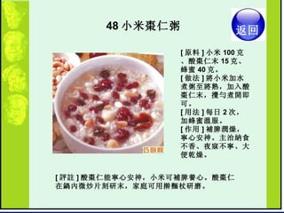 48 小米棗仁粥  [ 原料 ] 小米 100 克、酸棗仁末 15 克、蜂蜜 40 克。  [ 做法 ] 將小米加水煮粥至將熟，加入酸棗仁末，攪勻煮開即可。  [ 用法 ] 每日 2 次，加蜂蜜溫服。  [ 作用 ] 補脾潤燥，寧心安神。主治納食不香、夜寐不寧、大便乾燥。  [ 評註 ] 酸棗仁能寧心安神，小米可補脾養心。酸棗仁在鍋內微炒片刻研末，家庭可用擀麵杖研磨。  返回 