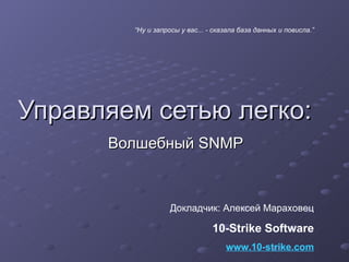 Управляем сетью легко: Волшебный  SNMP Докладчик: Алексей Мараховец 10- Strike Software www.10-strike.com “ Ну и запросы у вас... - сказала база данных и повисла. ” 
