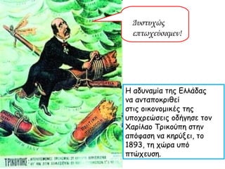 Δυστυχώς  επτωχεύσαμεν! Η αδυναμία της Ελλάδας  να ανταποκριθεί  στις οικονομικές της υποχρεώσεις οδήγησε τον Χαρίλαο Τρικούπη στην απόφαση να κηρύξει, το 1893, τη χώρα υπό πτώχευση. 