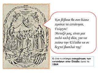 Και βέβαια θα σου δώσω προίκα τα επτάνησα, Γεώργιε!  Μεταξύ μας, είναι μια πολύ καλή ιδέα, για να πείσω την Ελλάδα να σε δεχτεί βασιλιά της! Κι έτσι η επίσημη  ενσωμάτωση των επτανήσων στην Ελλάδα  έγινε το  1864 