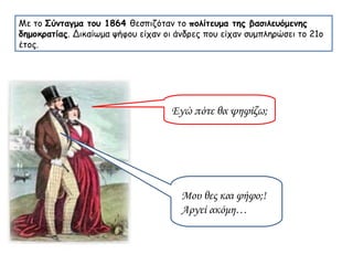 Με το  Σύνταγμα του 1864  θεσπιζόταν το  πολίτευμα της βασιλευόμενης δημοκρατίας . Δικαίωμα ψήφου είχαν οι άνδρες που είχαν συμπληρώσει το 21ο έτος. Εγώ πότε θα ψηφίζω; Μου θες και φήφο;! Αργεί ακόμη… 