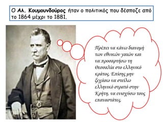 Ο  Αλ. Κουμουνδούρος  ήταν ο πολιτικός που δέσποζε από το 1864 μέχρι το 1881. Πρέπει να κάνω διανομή των εθνικών γαιών και να προσαρτήσω τη Θεσσαλία στο ελληνικό κράτος. Επίσης μην ξεχάσω να στείλω ελληνικό στρατό στην Κρήτη, να ενισχύσω τους επαναστάτες. 