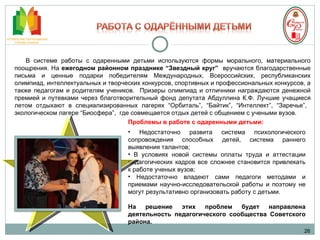 26 В системе работы с одаренными детьми используются формы морального, материального поощрения. На  ежегодном районном празднике “Звездный круг”  вручаются благодарственные письма и ценные подарки победителям Международных, Всероссийских, республиканских олимпиад, интеллектуальных и творческих конкурсов, спортивных и профессиональных конкурсов, а также педагогам и родителям учеников.  Призеры олимпиад и отличники награждаются денежной премией и путевками через благотворительный фонд депутата Абдуллина К.Ф.  Лучшие учащиеся летом отдыхают в специализированных лагерях “Орбиталь”, “Байтик”, “Интеллект”, “Заречье”,  экологическом лагере “Биосфера”,  где совмещается отдых детей с общением с учеными вузов.  Проблемы в работе с одаренными детьми: Недостаточно развита система психологического сопровождения способных детей, система раннего выявления талантов; В условиях новой системы оплаты труда и аттестации педагогических кадров все сложнее становится привлекать к работе ученых вузов; Недостаточно владеют сами педагоги методами и приемами научно-исследовательской работы и поэтому не могут результативно организовать работу с детьми. На решение этих проблем будет направлена деятельность педагогического сообщества Советского района. 