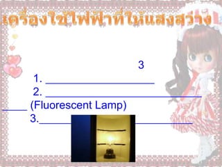 4.เครื่องใช้ไฟฟ้าที่ให้แสงสว่าง                   หลอดไฟฟ้า  เป็นเครื่องใช้ไฟฟ้าที่มีใช้ในทุกบ้านที่มีการใช้พลังงานไฟฟ้า เป็นเครื่องใช้ที่เปลี่ยนพลังงานไฟฟ้า ไปเป็นพลังงานแสง หลอดไฟฟ้าที่ใช้ทั่วไป มี 3 ชนิด คือ          1. หลอดไฟฟ้าแบบธรรมดา          2. หลอดเรื่องแสงหรือหลอดฟลูออเรสเซนต์ (Fluorescent Lamp)         3.หลอดไฟโฆษณาหรือหลอดนีออน