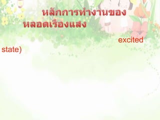                         หลักการทำงานของหลอดเรืองแสง           เมื่อกระแสไฟฟ้าผ่านไอปรอทจะคายพลังงานไฟฟ้าให้อะตอมไอปรอท ทำให้อะตอมของไอปรอทอยู่ในสภาวะถูกกระตุ้น (excited state) และอะตอมของปรอทจะคายพลังงานออกมาเพื่อลดระดับพลังงาน  ในรูปของรังสีอัลตราไวโอเลต ซึ่งอยู่ในช่วงของแสงที่มองไม่เห็น เมื่อรังสีนี้กระทบสารเรืองแสงที่ฉาบไว้ที่ผิวหลอด สารเรืองแสงจะเปล่งแสงสีต่างๆตามชนิดของสารเรืองแสงที่ฉาบไว้ในหลอดนั้น