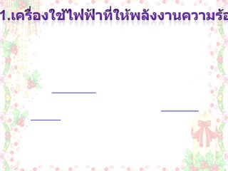 1.เครื่องใช้ไฟฟ้าที่ให้พลังงานความร้อน เครื่องใช้ไฟฟ้าที่ให้พลังงานความร้อน  เป็นเครื่องใช้ที่เปลี่ยนพลังงานไฟฟ้าเป็นพลังงานความร้อน โดยใช้หลักการคือ เมื่อปล่อยกระแสไฟฟ้าผ่านขดลวดตัวนำที่มีความต้าน ทานสูงๆ ลวดตัวนำนั้นจะร้อนจนสามารถนำความร้อนออก ไปใช้ประโยชน์ได้ เนื่องจากเป็นเครื่องใช้ไฟฟ้าที่ให้พลัง งานความร้อนมาก จึงสิ้นเปลี่ยนพลังงานไฟฟ้ามากเมื่อเปรียบกับการใช้ เครื่อง ใช้ไฟฟ้าประเภทอื่นๆ เมื่อใช้ในเวลาที่เท่ากัน ฉะนั้นขณะใช้เครื่องใช้ไฟฟ้าให้พลังงานความร้อนจึงควร ใช้ด้วยความระมัดระวัง