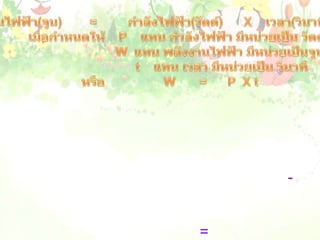 พลังงานไฟฟ้า(จูน)        =         กำลังไฟฟ้า(วัตต์)      X    เวลา(วินาที)                   เมื่อกำหนดให้    P    แทน กำลังไฟฟ้า มีหน่วยเป็น วัตต์                                      W  แทน พลังงานไฟฟ้า มีหน่วยเป็นจูน                                       t    แทน เวลา มีหน่วยเป็น วินาที          หรือ                 W       =      P  X t                    ดังนั้นเครื่องใช้ไฟฟ้าที่ใช้กำลังไฟฟ้าสูงๆ ถ้าใช้เป็นเวลานานจะสิ้นเปลืองพลังงานไฟฟ้ามาก  ซึ่งในการคิดค่าพลังงานไฟฟ้าจะคิดเป็นหน่วยที่ใหญ่กว่าจูน คือกิโลวัตต์ และคิดเวลาเวลาเป็นชั่วโมง ดังนั้น หน่วยของพลังงานไฟฟ้าจึงเป็น กิโลวัตต์-ชั่วโมง หรือ หน่วย หรือยูนิต  ซึ่งเขียนเป็นสมการได้ดังนี้            พลังงานไฟฟ้า(หน่วย)   =    กำลังไฟฟ้า(กิโลวัตต์)    X    เวลา (ชั่วโมง)