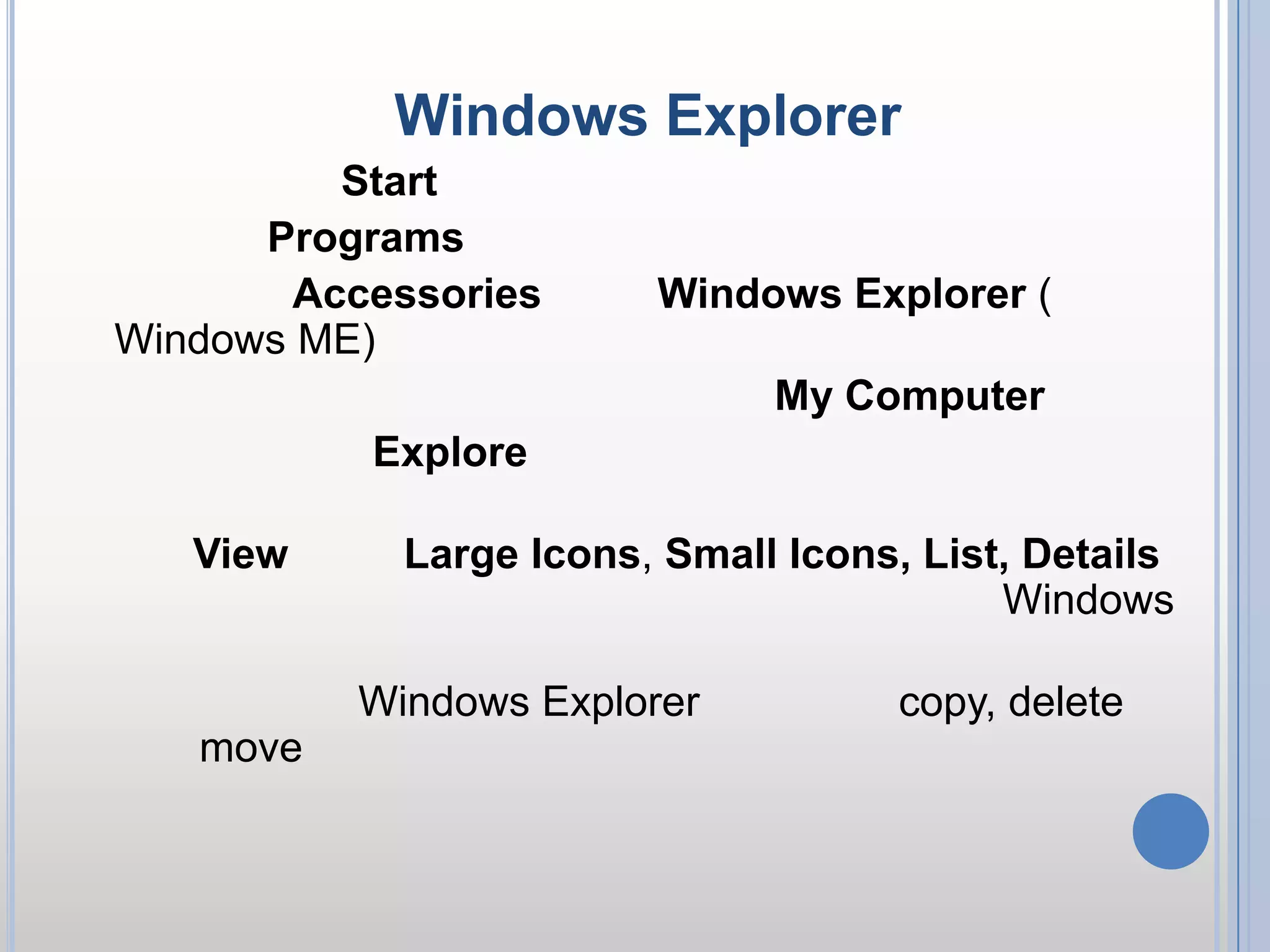 การเรียนใช้ Windows Explorer1.เรียกจากเมนู Start 2.คลิกเมนู Programs3.คลิกเลือก Accessoriesเลือก Windows Explorer (สำหรับ Windows ME) 4.หรือสามารถเรียกได้จาก คลิกไอคอนที่ My Computer5.คลิกขวา เลือก Explore 6.กรณีต้องการปรับเปลี่ยนการดูรายชื่อ ไฟล์และโฟลเดอร์ ให้คลิกเมนู View เลือก Large Icons, Small Icons, List, Detailsทั้งนี้จะแสดงรายละเอียดต่างกันบ้างเล็กน้อย สำหรับ Windows แต่ละเวอร์ชั่น       การใช้งาน Windows Explorer นี้ สามารถ copy, delete หรือ move ทั้งไฟล์และโฟลเดอร์ไปยังไดร์ฟต่างๆ ภายในเครื่องคอมฯ ของเราได้ แต่อย่างไรก็ตาม ก็ควรระวัง ถ้ามีการย้ายผิด อาจทำให้มีปัญหาเกี่ยวกับการใช้โปรแกรมของเราได้ด้วย