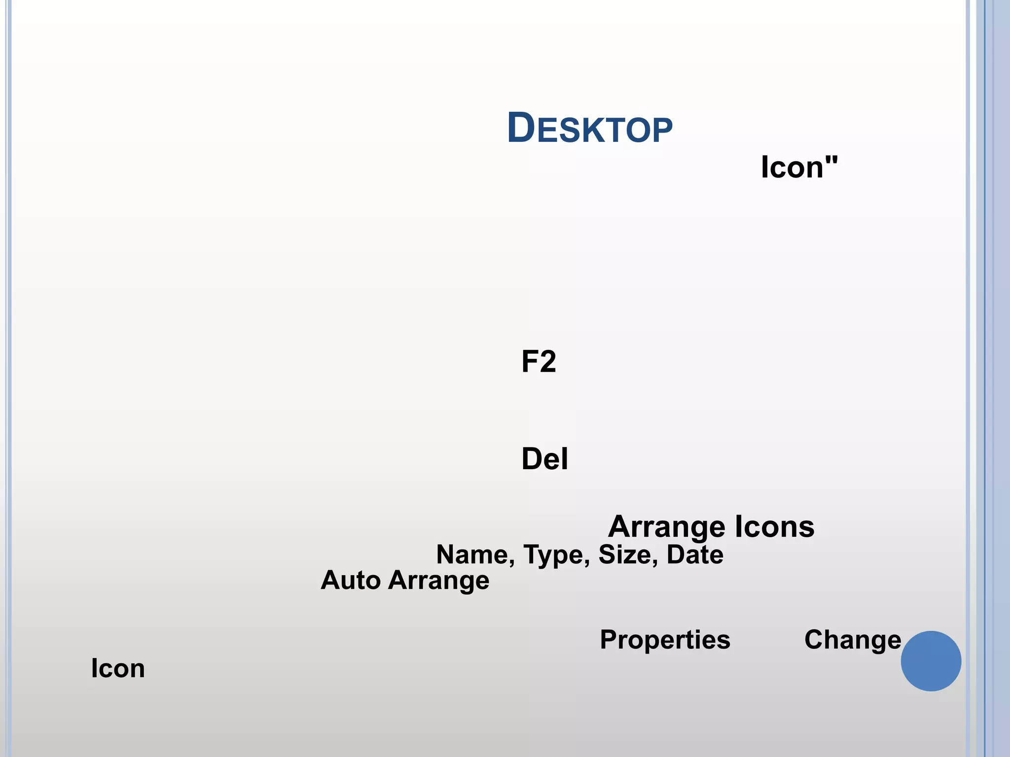 การปรับแต่งไอคอน บน Desktop      รูปภาพเล็ก ๆ บนหน้าจอ หรือที่เราเรียกว่า ไอคอน "Icon"เป็นตัวช่วยในการเรียกใช้โปรแกรมให้สะดวกขึ้น หลาย ๆ ครั้งไอคอนมีการทับกัน หรือวางไม่เป็นระเบียบบ้าง ทำให้หน้าจอดูไม่สวยงาม ไม่ยากครับ เราลองมาทำการปรับแต่งไอคอนในลักษณะต่าง ๆ ดังนี้ วิธีการปรับแต่งไอคอน1.เปลี่ยนชื่อไอคอนให้คลิกเลือกไอคอน จากนั้นกดปุ่ม F2 พิมพ์ชื่อใหม่ตามต้องการ สามารถพิมพ์ชื่อภาษาไทยได้ด้วย2.ลบไอคอนให้คลิกเลือกไอคอน จากนั้นกดปุ่ม Del 3.จัดเรียงไอคอนให้คลิกขวาบริเวณว่าง ๆ บนหน้าจอ เลือก Arrange Iconsจากนั้นเลือกว่าจะให้เรียงตามอะไร เช่น Name, Type, Size, Dateแต่ถ้าต้องการให้เรียงอัตโนมัติให้คลิก Auto Arrange4.เปลี่ยนไอคอนให้คลิกเลือกไอคอนนั้นๆ จากนั้นคลิกขวา เลือก Propertiesเลือก Change Iconเลือกรูปแบบที่ต้องการ