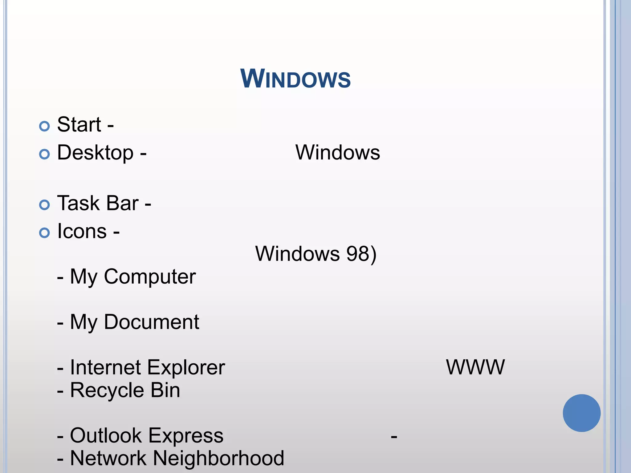 ส่วนประกอบของ WindowsStart - คลิกปุ่มนี้ จะมีเมนูแสดงขึ้นมาDesktop - บริเวณพื้นที่ของ Windows เพื่อแสดงไอคอน หรือโปรแกรมที่เราเรียกใช้งานTask Bar - บริเวณที่แสดงว่ามีโปรแกรมใดทำงานค้างอยู่Icons - รูปภาพแทนคำสั่ง สำหรับไอคอนพื้นฐาน ได้แก่ (บางไอคอนมีเฉพาะใน Windows 98) - My Computer ไอคอนแสดงดิสก์ไดร์ฟในเครื่องคอมฯของคุณ- My Document เก็บตำแหน่งของเอกสารที่มีการเปิดใช้งาน- Internet Explorer เวบบราวเซอร์สำหรับเล่น WWW- Recycle Bin ถังขยะสำหรับเก็บไฟล์ที่มีการลบ สามารถกู้คืนกลับมาได้- Outlook Express โปรแกรมสำหรับรับ-ส่ง อีเมล์- Network Neighborhood ไอคอนแสดงระบบเครือข่าย หรือกลุ่มคอมพิวเตอร์ของคุณ