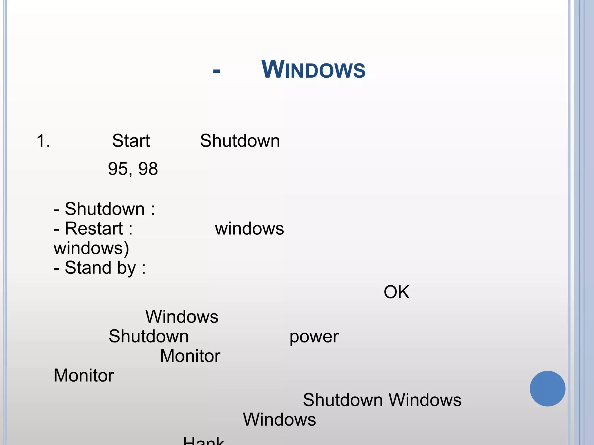 ขั้นตอนการเปิด-ปิด Windows     ขั้นตอนการปิดเครื่องในลักษณะต่าง ๆ1.คลิกปุ่ม Start เลือก Shutdown2.ถ้าเป็น 95, 98 จะมีปุ่ม ให้คลิกเลือก สำหรับความหมายแต่คำสั่งมีดังนี้- Shutdown : ปิดเครื่องทันที- Restart : ให้เริ่มเข้า windows ใหม่ (ใช้กรณีมีปัญหาการใช้ windows) - Stand by : ให้เข้าระบบพักเครื่อง3.หลังจากเลือกหัวข้อที่ต้องการแล้ว ให้คลิกปุ่ม OK 4.รอจนกระทั่ง Windows ถูกปิดไป (สำหรับเครื่องคอมฯ รุ่นใหม่ ๆ เวลา Shutdown เครื่อง ระบบ power ของเครื่องจะปิดให้อัตโนมัติ ส่วน Monitor อาจยังไม่ปิด ดังนั้น ให้ปิดสวิทซ์ Monitor ด้วย)5.คำแนะนำ :: ห้ามปิดเครื่อง โดยไม่ Shutdown Windows ทั้งนี้อาจะทำให้ไม่สามารถเข้า Windows ได้อีก6.ยกเว้นกรณีเครื่อง Hank หรือ กดปุ่มใด ๆ ไม่ได้ ให้กดปุ่ม Power เพื่อทำการปิดได้ (คอมพิวเตอร์บางรุ่น จะต้องกดแช่ ค้างไว้ สักครู่)tdownจะได้ดังภาพประกอบ