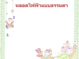             หลอดไฟฟ้าแบบธรรมดา            มีการเปลี่ยนรูปพลังงานจากพลังงานไฟฟ้าเป็นพลังงานความร้อน แล้วจึงเปลี่ยนเป็นพลังงานแสง หลอดไฟฟ้าแบบธรรมดามี 2 แบบ คือแบบเกลียวและแบบเขี้ยว มีส่วนประกอบดังนี้     1. ไส้หลอด ทำด้วยโลหะที่มีจุดหลอดเหลวสูง ทนความร้อนได้มาก มีความทนทานสูง  เช่น ทังสเตน       2. หลอดแก้วทำจากแก้วที่ทนความร้อนได้ดี ไม่แตกง่าย สูบอากาศออกจนหมดภายในบรรจุก๊าซไนโตรเจนและอาร์กอนเล็กน้อย ก๊าซชนิดนี้ทำปฏิกิริยายาก ช่วยป้องกันไม่ให้ไส้หลอดระเหิดไปจับที่หลอดแก้ว และช่วยไม่ให้ไส้หลอดไม่ขาดง่าย ถ้าบรรจุก๊าซออกซิเจนจะทำปฏิกิริยากับไส้หลอด ซึ่งทำให้ไส้หลอดขาดง่าย