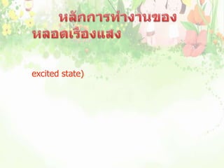                         หลักการทำงานของหลอดเรืองแสง           เมื่อกระแสไฟฟ้าผ่านไอปรอทจะคายพลังงานไฟฟ้าให้อะตอมไอปรอท ทำให้อะตอมของไอปรอทอยู่ในสภาวะถูกกระตุ้น (excited state) และอะตอมของปรอทจะคายพลังงานออกมาเพื่อลดระดับพลังงาน  ในรูปของรังสีอัลตราไวโอเลต ซึ่งอยู่ในช่วงของแสงที่มองไม่เห็น เมื่อรังสีนี้กระทบสารเรืองแสงที่ฉาบไว้ที่ผิวหลอด สารเรืองแสงจะเปล่งแสงสีต่างๆตามชนิดของสารเรืองแสงที่ฉาบไว้ในหลอดนั้น