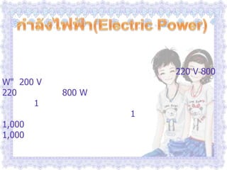 กำลังไฟฟ้า(Electric Power)              บนเครื่องใช้ไฟฟ้าทุกชนิดจะมีตัวเลขกำกับไว้เสมอ เกี่ยวกับกำลังไฟฟ้า และความต่างศักย์ไฟฟ้าที่ใช้กับเครื่องใช้ไฟฟ้าชนิดนั้นๆ เช่น หม้อหุงข้าว ขนาด "220 V 800 W"  200 V หมายถึง หม้อหุงข้าวใบนี้ใช้กับไฟที่มีความต่างศักย์ 220 โวลต์  ส่วน 800 W หมายถึง ค่าพลังงานที่หม้อหุงข้าวนี้ใช้ใน เวลา 1 วินาที หรือ เรียกว่ากำลังไฟฟ้า  ดังนั้นพลังงานไฟฟ้าที่เครื่องใช้ไฟฟ้าใช้ไปในเวลา 1 วินาที  เช่น เตารีด 1,000 วัตต์ คือ  เมื่อใช้เตารีดนี้จะสิ้นเปลืองพลังงานไฟฟ้า 1,000 จูลต่อวินาที หรือวัตต์ 
