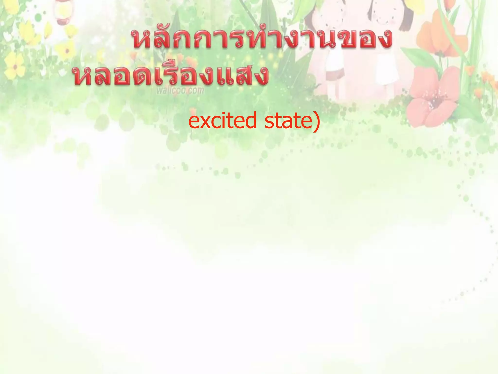                         หลักการทำงานของหลอดเรืองแสง           เมื่อกระแสไฟฟ้าผ่านไอปรอทจะคายพลังงานไฟฟ้าให้อะตอมไอปรอท ทำให้อะตอมของไอปรอทอยู่ในสภาวะถูกกระตุ้น (excited state) และอะตอมของปรอทจะคายพลังงานออกมาเพื่อลดระดับพลังงาน  ในรูปของรังสีอัลตราไวโอเลต ซึ่งอยู่ในช่วงของแสงที่มองไม่เห็น เมื่อรังสีนี้กระทบสารเรืองแสงที่ฉาบไว้ที่ผิวหลอด สารเรืองแสงจะเปล่งแสงสีต่างๆตามชนิดของสารเรืองแสงที่ฉาบไว้ในหลอดนั้น