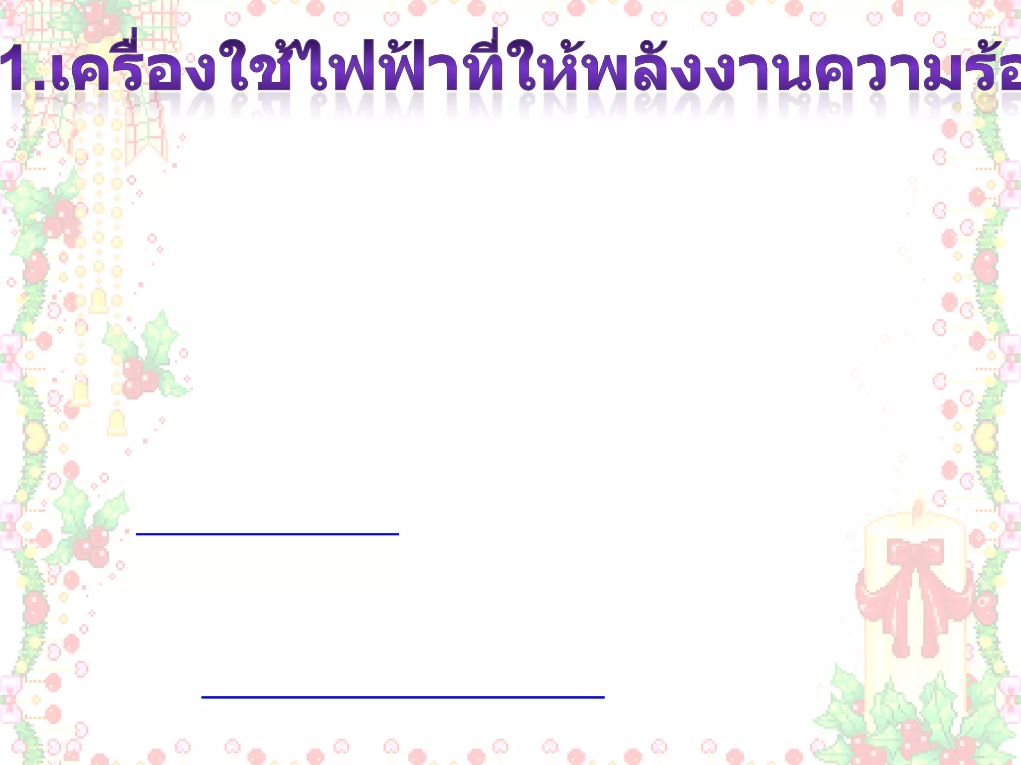1.เครื่องใช้ไฟฟ้าที่ให้พลังงานความร้อน              เครื่องใช้ไฟฟ้าที่ให้พลังงานความร้อน  เป็นเครื่องใช้ที่เปลี่ยนพลังงานไฟฟ้าเป็นพลังงานความร้อน โดยใช้หลักการคือ เมื่อปล่อยกระแสไฟฟ้าผ่านขดลวดตัวนำที่มีความต้านทานสูงๆ ลวดตัวนำนั้นจะร้อนจนสามารถนำความร้อนออกไปใช้ประโยชน์ได้ เนื่องจากเป็นเครื่องใช้ไฟฟ้าที่ให้พลังงานความร้อนมาก จึงสิ้นเปลี่ยนพลังงานไฟฟ้ามากเมื่อเปรียบกับการใช้เครื่องใช้ไฟฟ้าประเภทอื่นๆ เมื่อใช้ในเวลาที่เท่ากัน   ฉะนั้นขณะใช้เครื่องใช้ไฟฟ้าให้พลังงานความร้อนจึงควรใช้ด้วยความระมัดระวัง