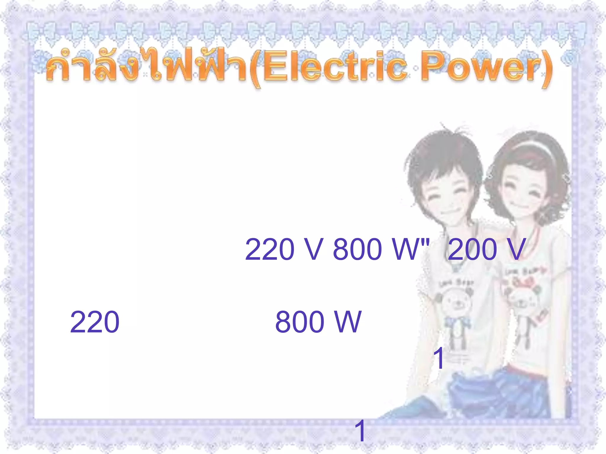  กำลังไฟฟ้า(Electric Power)              บนเครื่องใช้ไฟฟ้าทุกชนิดจะมีตัวเลขกำกับไว้เสมอ เกี่ยวกับกำลังไฟฟ้า และความต่างศักย์ไฟฟ้าที่ใช้กับเครื่องใช้ไฟฟ้าชนิดนั้นๆ เช่น หม้อหุงข้าว ขนาด "220 V 800 W"  200 V หมายถึง หม้อหุงข้าวใบนี้ใช้กับไฟที่มีความต่างศักย์ 220 โวลต์  ส่วน 800 W หมายถึง ค่าพลังงานที่หม้อหุงข้าวนี้ใช้ใน เวลา 1 วินาที หรือ เรียกว่ากำลังไฟฟ้า  ดังนั้นพลังงานไฟฟ้าที่เครื่องใช้ไฟฟ้าใช้ไปในเวลา 1 วินาที  เช่น เตารีด 1,000 วัตต์ คือ  เมื่อใช้เตารีดนี้จะสิ้นเปลืองพลังงานไฟฟ้า 1,000 จูลต่อวินาที หรือวัตต์ 