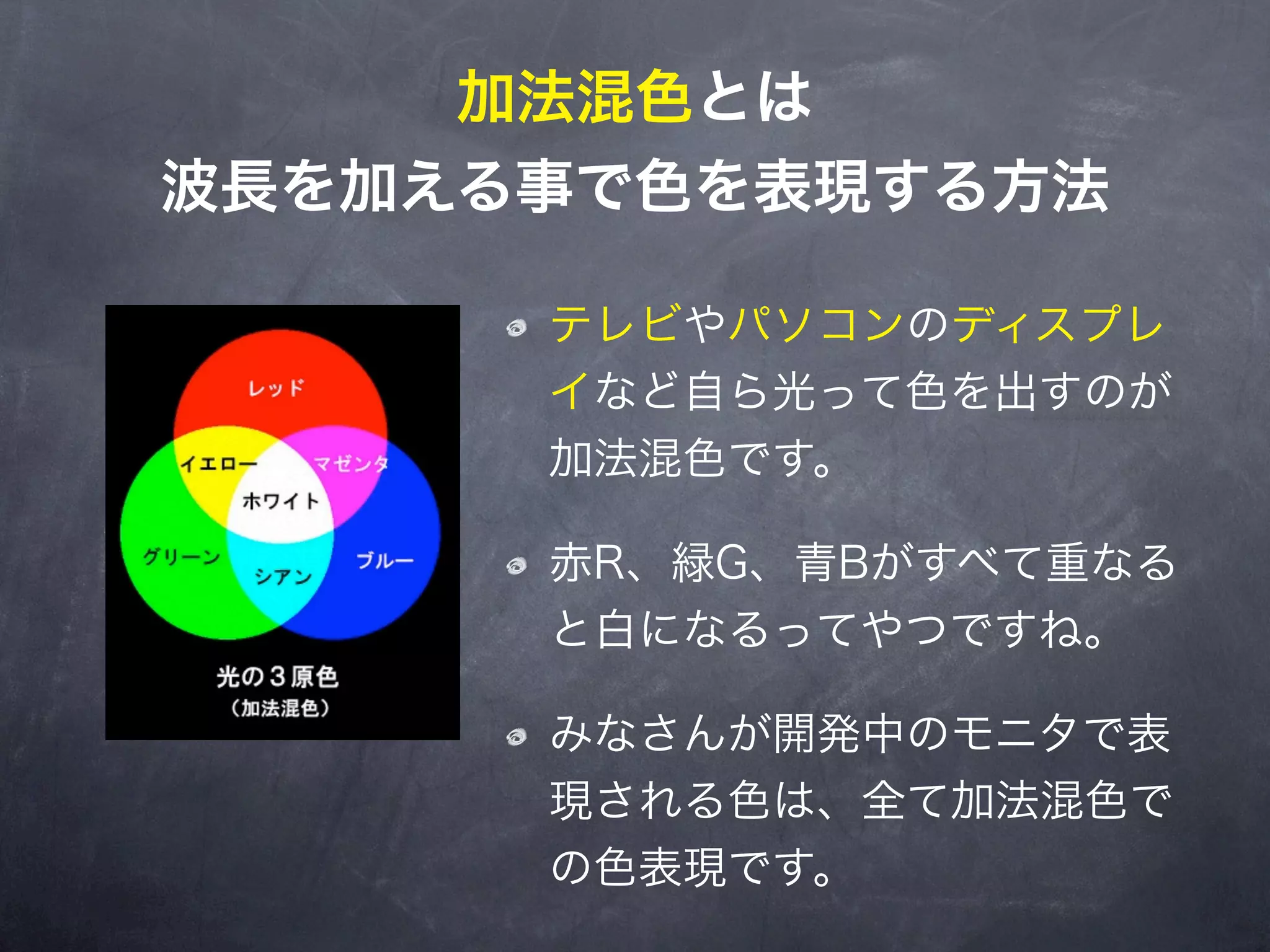 加法混色とは
波長を加える事で色を表現する方法

      テレビやパソコンのディスプレ
      イなど自ら光って色を出すのが
      加法混色です。

      赤R、緑G、青Bがすべて重なる
      と白になるってやつですね。

      みなさんが開発中のモニタで表
      現される色は、全て加法混色で
      の色表現です。
 