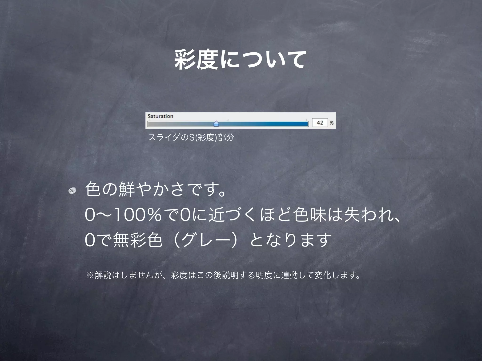彩度について


       スライダのS(彩度)部分




色の鮮やかさです。
0∼100％で0に近づくほど色味は失われ、
0で無彩色（グレー）となります
※解説はしませんが、彩度はこの後説明する明度に連動して変化します。
 