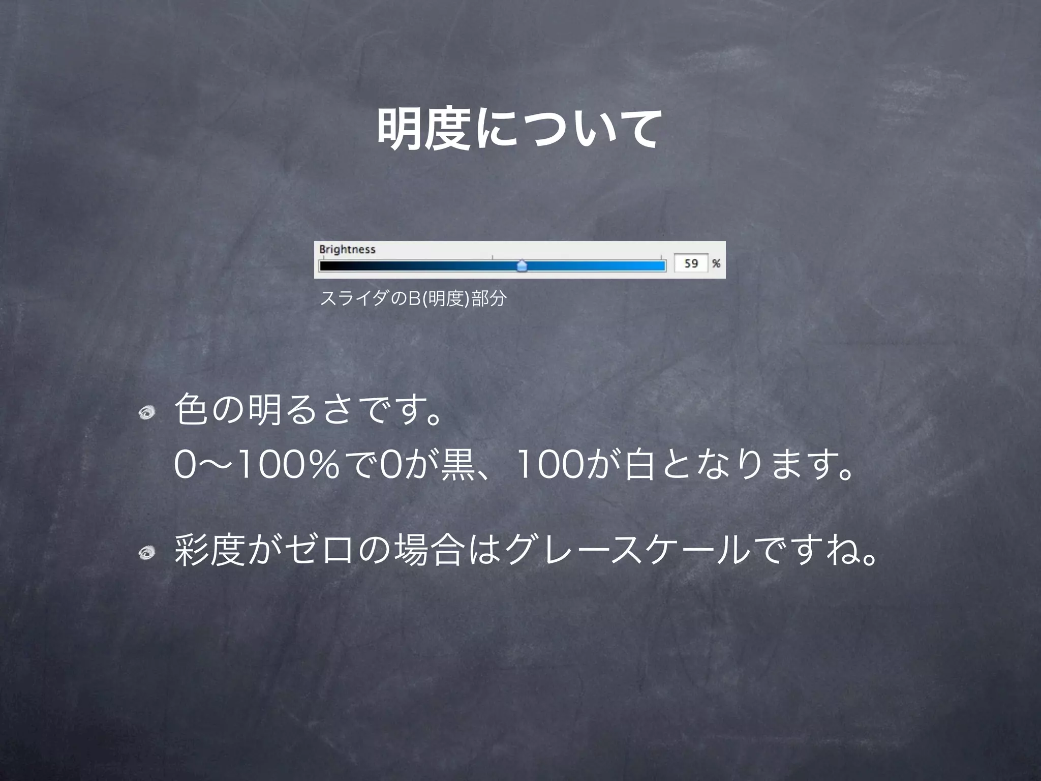 明度について


    スライダのB(明度)部分




色の明るさです。
0∼100％で0が黒、100が白となります。

彩度がゼロの場合はグレースケールですね。
 