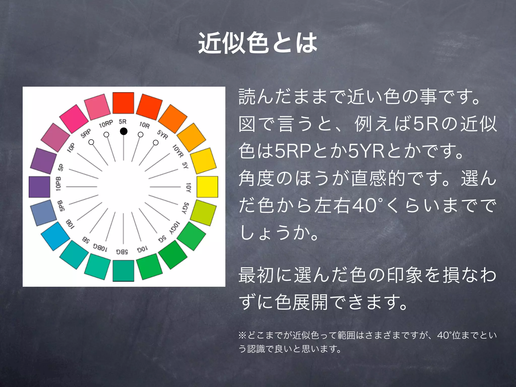 近似色とは

 読んだままで近い色の事です。
 図で言うと、例えば5Rの近似
 色は5RPとか5YRとかです。
 角度のほうが直感的です。選ん
 だ色から左右40 くらいまでで
 しょうか。

 最初に選んだ色の印象を損なわ
 ずに色展開できます。
 ※どこまでが近似色って範囲はさまざまですが、40 位までとい
 う認識で良いと思います。
 