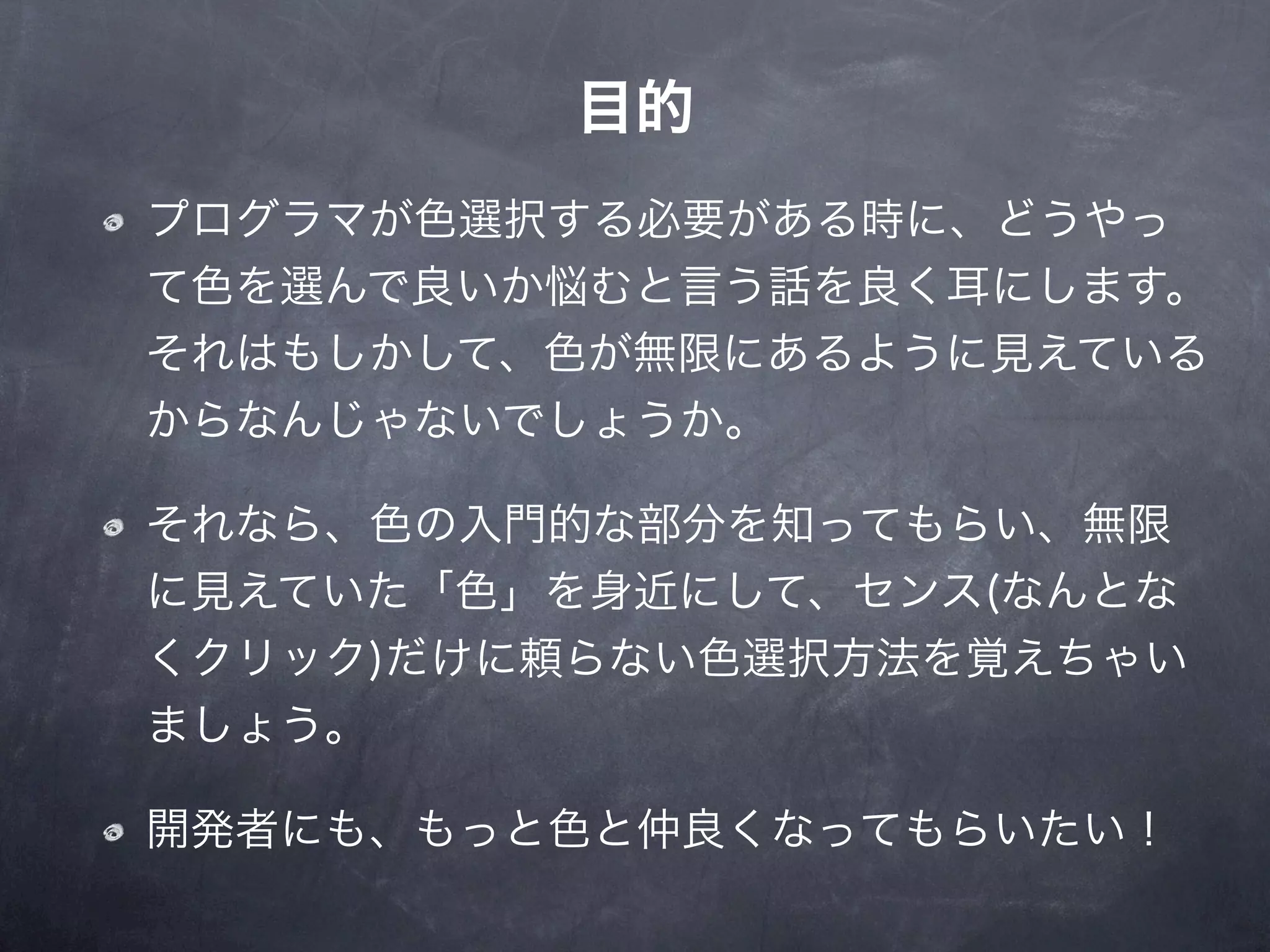 目的
プログラマが色選択する必要がある時に、どうやっ
て色を選んで良いか悩むと言う話を良く耳にします。
それはもしかして、色が無限にあるように見えている
からなんじゃないでしょうか。

それなら、色の入門的な部分を知ってもらい、無限
に見えていた「色」を身近にして、センス(なんとな
くクリック)だけに頼らない色選択方法を覚えちゃい
ましょう。

開発者にも、もっと色と仲良くなってもらいたい！
 