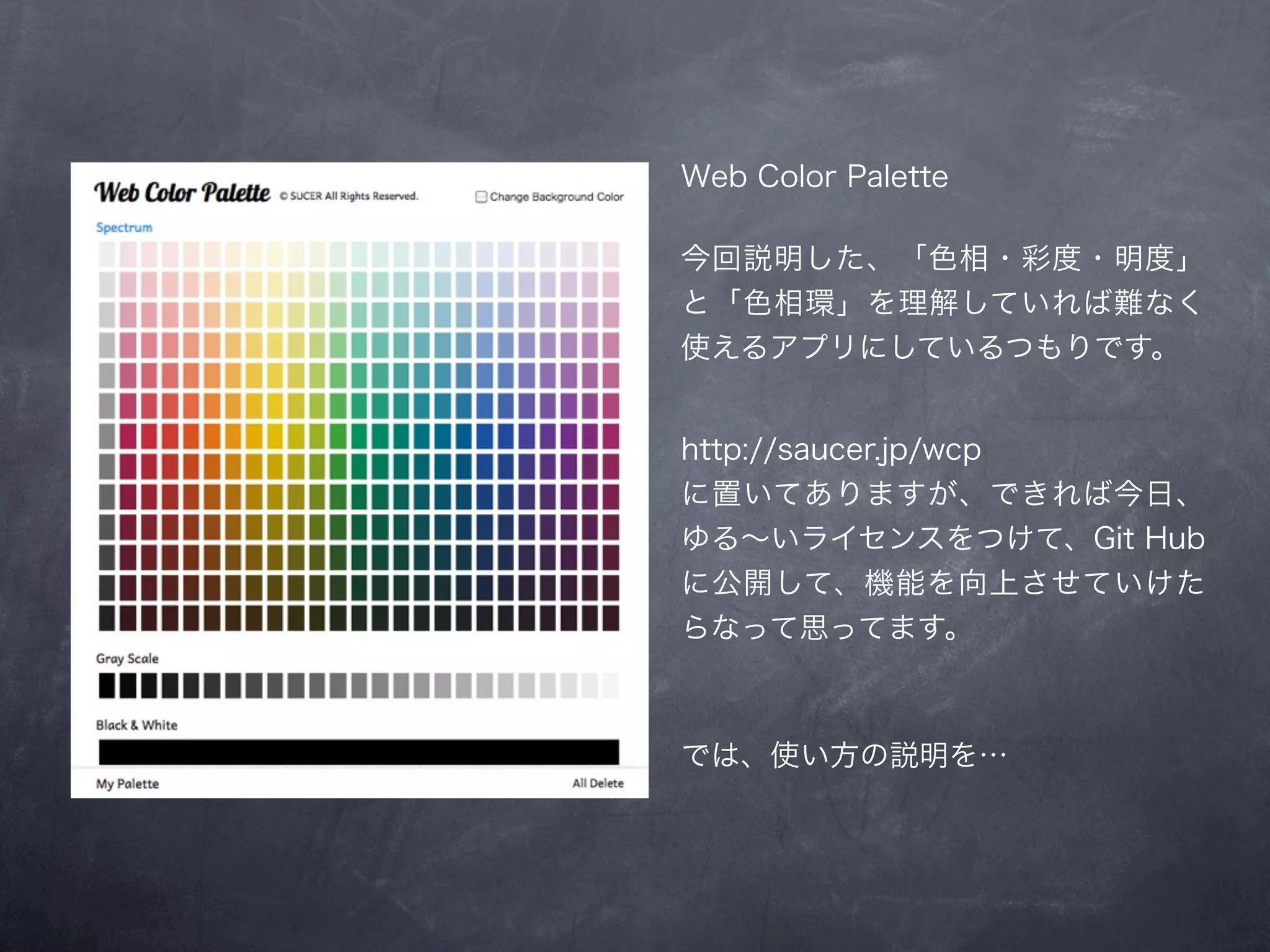 Web Color Palette

今回説明した、「色相・彩度・明度」
と「色相環」を理解していれば難なく
使えるアプリにしているつもりです。


http://saucer.jp/wcp
に置いてありますが、できれば今日、
ゆる∼いライセンスをつけて、Git Hub
に公開して、機能を向上させていけた
らなって思ってます。



では、使い方の説明を…
 