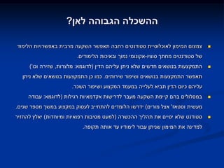 ‫ההשכלה הגבוהה לאן?‬

‫צמצום המימון לאוכלוסיית סטודנטים רחבה תאפשר השקעה מרבית באפשרויות הלימוד‬        ‫‪‬‬

                        ‫של סטודנטים מחתך סוציו-אקונומי נמוך ובאיכות הלימודים.‬
     ‫התמקצעות בנושאים חדשים שלא ניתן עליהם הדין (לדוגמא: מלצרות, שזירה וכו')‬    ‫‪‬‬

  ‫תאפשר התמקצעות בנושאים ושיפור שירותים. כמו כן התמקצעות בנושאים שלא ניתן‬
                      ‫עליהם כיום הדין תביא לעלייה במעמד המקצוע ושיפור השכר.‬
     ‫במסלולים בהם קיימת השקעה מעבר לדרישות אקדמאיות רגילות (לדוגמא: עבודה‬       ‫‪‬‬

‫מעשית וסטאז' אצל מורים) ידרשו הלומדים להתחייב לעסוק במקצוע במשך מספר שנים.‬
‫סטודנט שלא יסיים את תהליך ההכשרה (למעט מסיבות רפואיות ומיוחדות) יאלץ להחזיר‬     ‫‪‬‬

                           ‫למדינה את המימון שניתן עבור לימודיו עד אותה תקופה.‬
 
