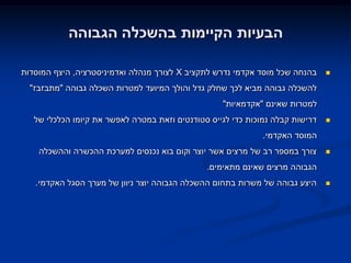 ‫הבעיות הקיימות בהשכלה הגבוהה‬

‫בהנחה שכל מוסד אקדמי נדרש לתקציב ‪ X‬לצורך מנהלה ואדמיניסטרציה, היצף המוסדות‬     ‫‪‬‬

  ‫להשכלה גבוהה מביא לכך שחלק גדל והולך המיועד למטרות השכלה גבוהה "מתבזבז"‬
                                                   ‫למטרות שאינם "אקדמאיות"‬
   ‫דרישות קבלה נמוכות כדי לגייס סטודנטים וזאת במטרה לאפשר את קיומו הכלכלי של‬   ‫‪‬‬

                                                              ‫המוסד האקדמי.‬
    ‫צורך במספר רב של מרצים אשר יוצר וקום בוא נכנסים למערכת ההכשרה וההשכלה‬      ‫‪‬‬

                                               ‫הגבוהה מרצים שאינם מתאימים.‬
   ‫היצע גבוהה של משרות בתחום ההשכלה הגבוהה יוצר ניוון של מערך הסגל האקדמי.‬     ‫‪‬‬
 