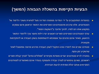 ‫הבעיות הקיימות בהשכלה הגבוהה (המשך)‬

‫במוסדות המתוקצבים על ידי המדינה מממנת המדינה מעל למחצית משכר הלימוד של‬        ‫‪‬‬

   ‫הסטודנטים. אלא שרבים מהסטודנטים המסיימים את התואר הראשון אינם עוסקים‬
                          ‫במקצוע אותו הם למדו, לפיכך מדובר ב"השקעת הפסד".‬
   ‫עודף הסטודנטים המסיימים תארים ראשונים יצרו זילות וחוסר ערך ללימודי התואר‬   ‫‪‬‬

 ‫הראשון, מאחר ואינם מהווים עוד אסמכתא להשתתפות בשוק העבודה או להתקדמות‬
                                                                  ‫מקצועית.‬
 ‫סטודנט שסיים את לימודיו ואינו התקבל לשוק העבודה מרגיש מרומה ומתוסכל לאחר‬     ‫‪‬‬

                                                          ‫שהשקיע זמן וכסף.‬
‫במטרה לגייס סטודנטים יוצרים מוסדות אקדמיים "מסלולים נוחים" לצורך קבלת תארים‬   ‫‪‬‬

‫ראשונים, שאינם שימושיים לצורכי עבודה ותעסוקה בעתיד ואינם מאפשרים לסטודנטים‬
                                 ‫המסיימים אותם יכולת אמיתית לניעות חברתית.‬
 