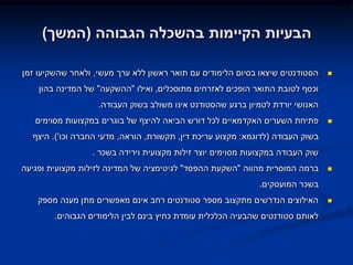 ‫הבעיות הקיימות בהשכלה הגבוהה (המשך)‬

‫הסטודנטים שיצאו בסיום הלימודים עם תואר ראשון ללא ערך מעשי, ולאחר שהשקיעו זמן‬    ‫‪‬‬

    ‫וכסף לטובת התואר הופכים לאזרחים מתוסכלים, ואילו "ההשקעה" של המדינה בהון‬
                   ‫האנושי יורדת לטמיון ברגע שהסטודנט אינו משולב בשוק העבודה.‬
   ‫פתיחת השערים האקדמאיים לכל דורש הביאה להיצף של בוגרים במקצועות מסוימים‬       ‫‪‬‬

  ‫בשוק העבודה (לדוגמא: מקצוע עריכת דין, תקשורת, הוראה, מדעי החברה וכו'). היצף‬
                 ‫שוק העבודה במקצועות מסוימים יוצר זילות מקצועית וירידה בשכר .‬
‫ברמה המוסרית מהווה "השקעת ההפסד" לגיטימציה של המדינה לזילות מקצועית ופגיעה‬      ‫‪‬‬

                                                             ‫בשכר המועסקים.‬
    ‫האילוצים הנדרשים מתקצוב מספר סטודנטים רחב אינם מאפשרים מתן מענה מספק‬        ‫‪‬‬

        ‫לאותם סטודנטים שהבעיה הכלכלית עומדת כחיץ בינם לבין הלימודים הגבוהים.‬
 