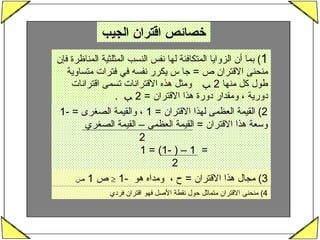 خصائص اقتران الجيب  1 )  بما أن الزوايا المتكافئة لها نفس النسب المثلثية المناظرة فإن منحنى الاقتران ص  =  جا س يكرر نفسه في فترات متساوية طول كل منها  2  ﺐ  ومثل هذه الاقترانات تسمى اقترانات دورية ، ومقدار دورة هذا الاقتران  = 2  ﺐ   .  2)  القيمة العظمى لهذا الاقتران  = 1  ، والقيمة الصغرى  = -1  وسعة هذا الاقتران  =  القيمة العظمى – القيمة الصغري  2 =  1 – ( -1) = 1 2   3)  مجال هذا الاقتران  =  ح ،  ومداه هو  -1     ص     1  4)  منحنى الاقتران متماثل حول نقطة الأصل فهو اقتران فردي 