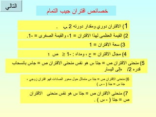 خصائص اقتران جيب التمام   1 )  الاقتران دوري ومقدار دورته  2  ﺐ  .  2)  القيمة العظمى لهذا الاقتران  = 1 ، والقيمة الصغرى  = -1.  3)  سعة الاقتران  = 1  4)  مجال الاقتران  =  ح ، ومداه  : -1     ص     1 5)  منحنى الاقتران ص  =  جتا س هو نفس منحنى الاقتران ص  =  جاس بانسحاب قدره     /2  إلى اليسار  6)  منحنى الاقتران ص  =  جتا س متماثل حول محور الصادات فهو اقتران زوجي ، جتا س  =  جتا  ( -  س  )  7)  منحنى الاقتران ص  =  جتا س هو نفس منحنى  الاقتران  ص  =  جتا  ( -  س  ) . التالي 