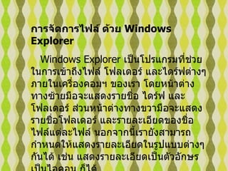 การจัดการไฟล์ ด้วย  Windows Explorer   Windows Explorer  เป็นโปรแกรมที่ช่วยในการเข้าถึงไฟล์ โฟลเดอร์ และไดร์ฟต่างๆ ภายในเครื่องคอมฯ ของเรา โดยหน้าต่างทางซ้ายมือจะแสดงรายชื่อ ไดร์ฟ และโฟลเดอร์ ส่วนหน้าต่างทางขวามือจะแสดงรายชื่อโฟลเดอร์ และรายละเอียดของชื่อไฟล์แต่ละไฟล์ นอกจากนี้เรายังสามารถกำหนดให้แสดงรายละเอียดในรูปแบบต่างๆ กันได้ เช่น แสดงรายละเอียดเป็นตัวอักษร เป็นไอคอน ก็ได้   