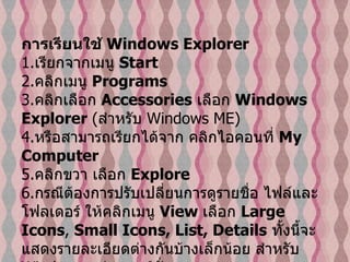 การเรียนใช้  Windows Explorer   1. เรียกจากเมนู  Start  2. คลิกเมนู  Programs   3. คลิกเลือก  Accessories   เลือก  Windows Explorer  ( สำหรับ  Windows ME)  4. หรือสามารถเรียกได้จาก คลิกไอคอนที่  My Computer   5. คลิกขวา เลือก  Explore  6. กรณีต้องการปรับเปลี่ยนการดูรายชื่อ ไฟล์และโฟลเดอร์ ให้คลิกเมนู  View  เลือก  Large Icons ,  Small Icons, List, Details   ทั้งนี้จะแสดงรายละเอียดต่างกันบ้างเล็กน้อย สำหรับ  Windows  แต่ละเวอร์ชั่น   