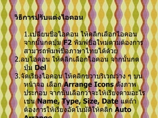 วิธีการปรับแต่งไอคอน 1. เปลี่ยนชื่อไอคอน   ให้คลิกเลือกไอคอน จากนั้นกดปุ่ม  F2  พิมพ์ชื่อใหม่ตามต้องการ สามารถพิมพ์ชื่อภาษาไทยได้ด้วย 2. ลบไอคอน   ให้คลิกเลือกไอคอน จากนั้นกดปุ่ม  Del  3. จัดเรียงไอคอน   ให้คลิกขวาบริเวณว่าง ๆ บนหน้าจอ เลือก  Arrange Icons   ดังภาพประกอบ จากนั้นเลือกว่าจะให้เรียงตามอะไร เช่น  Name, Type, Size, Date   แต่ถ้าต้องการให้เรียงอัตโนมัติให้คลิก  Auto Arrange 4. เปลี่ยนไอคอน   ให้คลิกเลือกไอคอนนั้นๆ จากนั้นคลิกขวา เลือก  Properties   เลือก  Change Icon   เลือกรูปแบบที่ต้องการ   