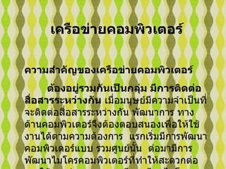เครือข่ายคอมพิวเตอร์ ความสำคัญของเครือข่ายคอมพิวเตอร์ ต้องอยู่รวมกันเป็นกลุ่ม มีการติดต่อสื่อสารระหว่างกัน  เมื่อมนุษย์มีความจำเป็นที่จะติดต่อสื่อสารระหว่างกัน   พัฒนาการ ทางด้านคอมพิวเตอร์จึงต้องตอบสนองเพื่อให้ใช้งานได้ตามความต้องการ    แรกเริ่มมีการพัฒนาคอมพิวเตอร์แบบ รวมศูนย์นั้น  ต่อมามีการพัฒนาไมโครคอมพิวเตอร์ที่ทำให้สะดวกต่อการใช้งานส่วนบุคคล   จนมีการเรียกไมโครคอมพิวเตอร์ ว่า    พีซี  ( Personal 