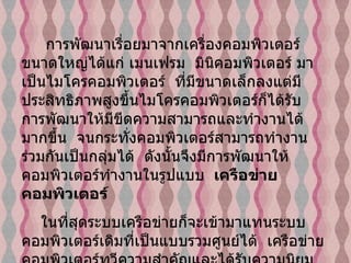 การพัฒนาเรื่อยมาจากเครื่องคอมพิวเตอร์ขนาดใหญ่ได้แก่ เมนเฟรม    มินิคอมพิวเตอร์ มาเป็นไมโครคอมพิวเตอร์    ที่มีขนาดเล็กลงแต่มีประสิทธิภาพสูงขึ้นไมโครคอมพิวเตอร์ก็ได้รับ การพัฒนาให้มีขีดความสามารถและทำงานได้มากขึ้น    จนกระทั่งคอมพิวเตอร์สามารถทำงานร่วมกันเป็นกลุ่มได้    ดังนั้นจึงมีการพัฒนาให้คอมพิวเตอร์ทำงานในรูปแบบ     เครือข่ายคอมพิวเตอร์     ในที่สุดระบบเครือข่ายก็จะเข้ามาแทนระบบคอมพิวเตอร์เดิมที่เป็นแบบรวมศูนย์ได้    เครือข่ายคอมพิวเตอร์ทวีความสำคัญและได้รับความนิยมมากขึ้น    