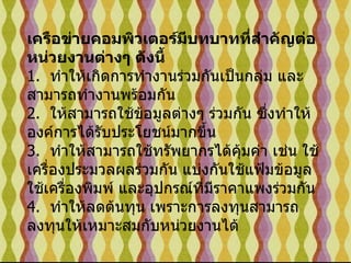 เครือข่ายคอมพิวเตอร์มีบทบาทที่สำคัญต่อหน่วยงานต่างๆ ดังนี้ 1.   ทำให้เกิดการทำงานร่วมกันเป็นกลุ่ม และสามารถทำงานพร้อมกัน 2.   ให้สามารถใช้ข้อมูลต่างๆ ร่วมกัน ซึ่งทำให้องค์การได้รับประโยชน์มากขึ้น 3.   ทำให้สามารถใช้ทรัพยากรได้คุ้มค่า เช่น ใช้เครื่องประมวลผลร่วมกัน แบ่งกันใช้แฟ้มข้อมูล  ใช้เครื่องพิมพ์ และอุปกรณ์ที่มีราคาแพงร่วมกัน 4.   ทำให้ลดต้นทุน เพราะการลงทุนสามารถลงทุนให้เหมาะสมกับหน่วยงานได้  