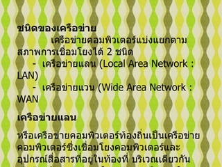 ชนิดของเครือข่าย               เครือข่ายคอมพิวเตอร์แบ่งแยกตามสภาพการเชื่อมโยงได้  2  ชนิด         -   เครือข่ายแลน  ( Local Area Network : LAN)      -   เครือข่ายแวน  ( Wide Area Network : WAN  เครือข่ายแลน   หรือเครือข่ายคอมพิวเตอร์ท้องถิ่นเป็นเครือข่ายคอมพิวเตอร์ซึ่งเชื่อมโยงคอมพิวเตอร์และอุปกรณ์สื่อสารที่อยู่ในท้องที่ บริเวณเดียวกันเข้าด้วยกัน    เช่น ภายในอาคาร    หรือภายในองค์การที่มีระยะทางไม่ไกลมากนัก    