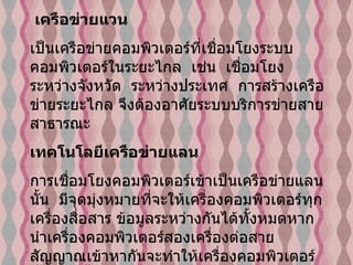เครือข่ายแวน           เป็นเครือข่ายคอมพิวเตอร์ที่เชื่อมโยงระบบคอมพิวเตอร์ในระยะไกล    เช่น    เชื่อมโยงระหว่างจังหวัด    ระหว่างประเทศ    การสร้างเครือข่ายระยะไกล จึงต้องอาศัยระบบบริการข่ายสายสาธารณะ    เทคโนโลยีเครือข่ายแลน   การเชื่อมโยงคอมพิวเตอร์เข้าเป็นเครือข่ายแลนนั้น    มีจุดมุ่งหมายที่จะให้เครื่องคอมพิวเตอร์ทุกเครื่องสื่อสาร ข้อมูลระหว่างกันได้ทั้งหมดหากนำเครื่องคอมพิวเตอร์สองเครื่องต่อสายสัญญาณเข้าหากันจะทำให้เครื่องคอมพิวเตอร์ทั้งสอง นั้นส่งข้อมูลถึงกันได้   เครือข่ายแลนที่น่าสนใจ เช่น    อีเทอร์เน็ต  ( Ethernet)   โทเก็นริง   (Token Ring)   และ สวิตชิง  ( Switching)   