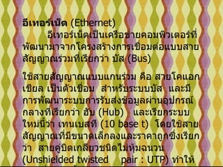 อีเทอร์เน็ต  ( Ethernet)           อีเทอร์เน็ตเป็นเครือข่ายคอมพิวเตอร์ที่พัฒนามาจากโครงสร้างการเชื่อมต่อแบบสายสัญญาณร่วมที่เรียกว่า บัส  ( Bus)    ใช้สายสัญญาณแบบแกนร่วม คือ สายโคแอกเชียล เป็นตัวเชื่อม    สำหรับระบบบัส   และมีการพัฒนาระบบการรับส่งข้อมูลผ่านอุปกรณ์กลางที่เรียกว่า ฮับ  ( Hub)    และเรียกระบบใหม่นี้ว่า เทนเบสที  ( 10 base t)   โดยใช้สายสัญญาณที่มีขนาดเล็กลงและราคาถูกซึ่งเรียกว่า    สายคู่บิตเกลียวชนิดไม่หุ้มฉนวน  ( Unshielded twisted    pair : UTP)  ทำให้การเชื่อมต่อนี้ มีลักษณะ แบบดาว   