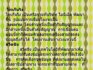 โทเก็นริง      โทเก็นริง เป็นเครือข่ายที่บริษัท ไอบีเอ็ม พัฒนาขึ้น    รูปแบบการเชื่อมโยงจะเป็น  วงแหวน    โดยด้านหนึ่งเป็นตัวรับสัญญาณและอีกด้านหนึ่งเป็นตัวส่งสัญญาณ    การเชื่อมต่อแบบนี้ทำให้คอมพิวเตอร์ทุกเครื่องสามารถส่งข้อมูลถึงกันได้    โดยผ่านเส้นทางวงแหวนนี้      สวิตชิง              สวิตชิง เป็นเทคโนโลยีที่พัฒนามาเพื่อให้สามารถรับส่งข้อมูลระหว่างสถานีทำได้เร็วยิ่งขึ้น      การคัดเลือกชุดข้อมูล ที่ส่งมาและส่งต่อไปยังสถานีปลายทาง   จะกระทำที่ชุมสายกลาง  ที่เรียกว่า    สวิตชิง     