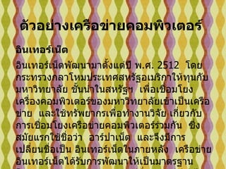 อินเทอร์เน็ต   อินเทอร์เน็ตพัฒนามาตั้งแต่ปี พ . ศ .  2512   โดยกระทรวงกลาโหมประเทศสหรัฐอเมริกาให้ทุนกับมหาวิทยาลัย ชั้นนำในสหรัฐฯ    เพื่อเชื่อมโยงเครื่องคอมพิวเตอร์ของมหาวิทยาลัยเข้าเป็นเครือข่าย    และใช้ทรัพยากรเพื่อทำงานวิจัย เกี่ยวกับการเชื่อมโยงเครือข่ายคอมพิวเตอร์ร่วมกัน    ซึ่งสมัยแรกใช้ชื่อว่า    อาร์ปาเน็ต    และจึงมีการเปลี่ยนชื่อเป็น อินเทอร์เน็ตในภายหลัง    เครือข่ายอินเทอร์เน็ตได้รับการพัฒนาให้เป็นมาตรฐาน    โดยมาตรฐานการรับส่งข้อมูลมีชื่อว่า     ทีซีพี / ไอพี  ( TCP/IP)   ต่อมามีการเชื่อมเครือข่ายออกสู่องค์กรเอกชน   และแพร่ขยายไปทั่วโลก           ตัวอย่างเครือข่ายคอมพิวเตอร์   
