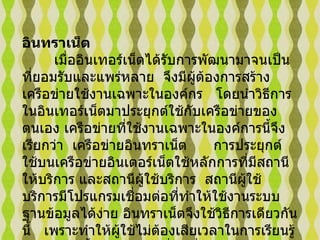 อินทราเน็ต  เมื่ออินเทอร์เน็ตได้รับการพัฒนามาจนเป็นที่ยอมรับและแพร่หลาย    จึงมีผู้ต้องการสร้างเครือข่ายใช้งานเฉพาะในองค์กร     โดยนำวิธีการในอินเทอร์เน็ตมาประยุกต์ใช้กับเครือข่ายของตนเอง เครือข่ายที่ใช้งานเฉพาะในองค์การนี้จึงเรียกว่า    เครือข่ายอินทราเน็ต        การประยุกต์ใช้บนเครือข่ายอินเตอร์เน็ตใช้หลักการที่มีสถานีให้บริการ และสถานีผู้ใช้บริการ    สถานีผู้ใช้บริการมีโปรแกรมเชื่อมต่อที่ทำให้ใช้งานระบบฐานข้อมูลได้ง่าย อินทราเน็ตจึงใช้วิธีการเดียวกันนี้     เพราะทำให้ผู้ใช้ไม่ต้องเสียเวลาในการเรียนรู้การพัฒนาขึ้น และพร้อมที่จะเชื่อมต่อเข้ากับอินเทอร์เน็ต   