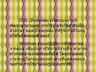 DOS  เป็นซอฟต์แวร์จัดระบบงานที่พัฒนามานานแล้ว การใช้งานจึงใช้คำสั่งเป็นตัวอักษร ดอสเป็นซอฟต์แวร์ที่รู้จักกันดีในหมู่ผู้ใช้ไมโครคอมพิวเตอร์   Windows  ระบบปฏิบัติการที่พัฒนาต่อจากดอส เพื่อเน้นการใช้งานที่ง่ายขึ้น สามารถทำงานหลายงานพร้อมกันได้ โดยงานแต่ละงานจะอยู่ในกรอบช่องหน้าต่างที่แสดงผลบนจอภาพ การใช้งานเน้นรูปแบบกราฟิก  