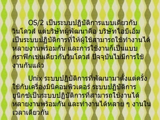 OS/2  เป็นระบบปฏิบัติการแบบเดียวกับวินโดวส์ แต่บริษัทผู้พัฒนาคือ บริษัทไอบีเอ็ม เป็นระบบปฏิบัติการที่ให้ผู้ใช้สามารถใช้ทำงานได้หลายงานพร้อมกัน และการใช้งานก็เป็นแบบกราฟิกเช่นเดียวกับวินโดวส์ ปัจจุบันไม่มีการใช้งานกันแล้ว   Unix  ระบบปฏิบัติการที่พัฒนามาตั้งแต่ครั้งใช้กับเครื่องมินิคอมพิวเตอร์ ระบบปฏิบัติการยูนิกซ์เป็นระบบปฏิบัติการที่สามารถใช้งานได้หลายงานพร้อมกัน และทำงานได้หลาย ๆ งานในเวลาเดียวกัน  