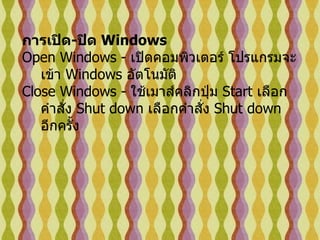 การเปิด - ปิด  Windows   Open Windows -  เปิดคอมพิวเตอร์ โปรแกรมจะเข้า  Windows  อัตโนมัติ   Close Windows -  ใช้เมาส์คลิกปุ่ม  Start  เลือกคำสั่ง  Shut down  เลือกคำสั่ง   Shut down  อีกครั้ง   