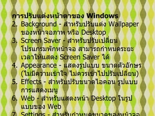 การปรับแต่งหน้าตาของ  Windows   Background -  สำหรับปรับแต่ง  Wallpaper  ของหน้าจอภาพ หรือ  Desktop  Screen Saver -  สำหรับปรับเปลี่ยนโปรแกรมพักหน้าจอ สามารถกำหนดระยะเวลาให้แสดง   Screen Saver  ได้   Appearance -  แสดงรูปแบบ ขนาดตัวอักษร  ( ไม่มีความเข้าใจ ไม่ควรเข้าไปปรับเปลี่ยน )   Effects -  สำหรับปรับขนาดไอคอน รูปแบบการแสดงเมนู   Web -  สำหรับแสดงหน้า  Desktop  ในรูปแบบของ  Web  Settings -  สำหรับกำหนดขนาดของหน้าจอ และจำนวนสีที่แสดง   
