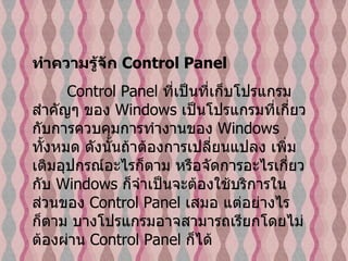 ทำความรู้จัก  Control Panel   Control Panel  ที่เป็นที่เก็บโปรแกรมสำคัญๆ ของ  Windows  เป็นโปรแกรมที่เกี่ยวกับการควบคุมการทำงานของ  Windows  ทั้งหมด ดังนั้นถ้าต้องการเปลี่ยนแปลง เพิ่มเติมอุปกรณ์อะไรก็ตาม หรือจัดการอะไรเกี่ยวกับ   Windows  ก็จำเป็นจะต้องใช้บริการในส่วนของ  Control Panel  เสมอ แต่อย่างไรก็ตาม บางโปรแกรมอาจสามารถเรียกโดยไม่ต้องผ่าน  Control Panel  ก็ได้  
